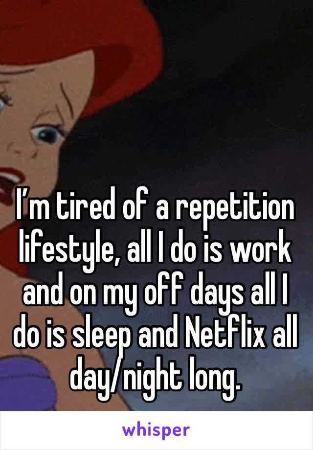 I’m tired of a repetition lifestyle, all I do is work and on my off days all I do is sleep and Netflix all day/night long. 