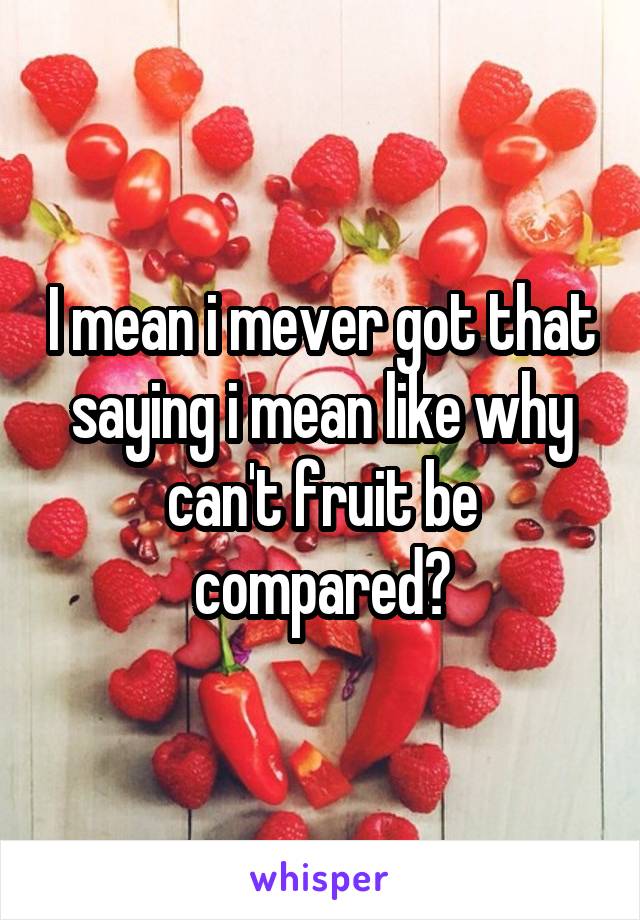I mean i mever got that saying i mean like why can't fruit be compared?