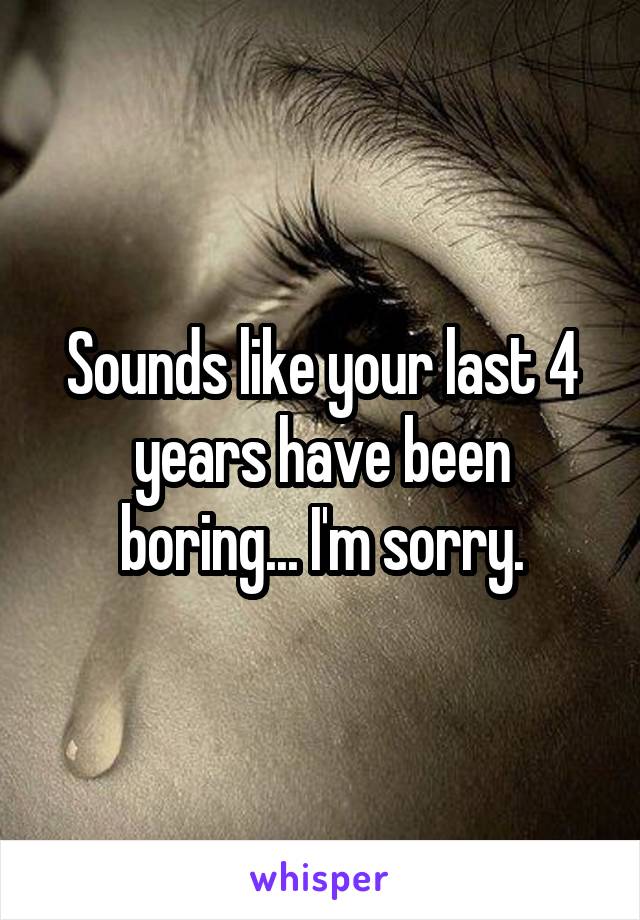 Sounds like your last 4 years have been boring... I'm sorry.