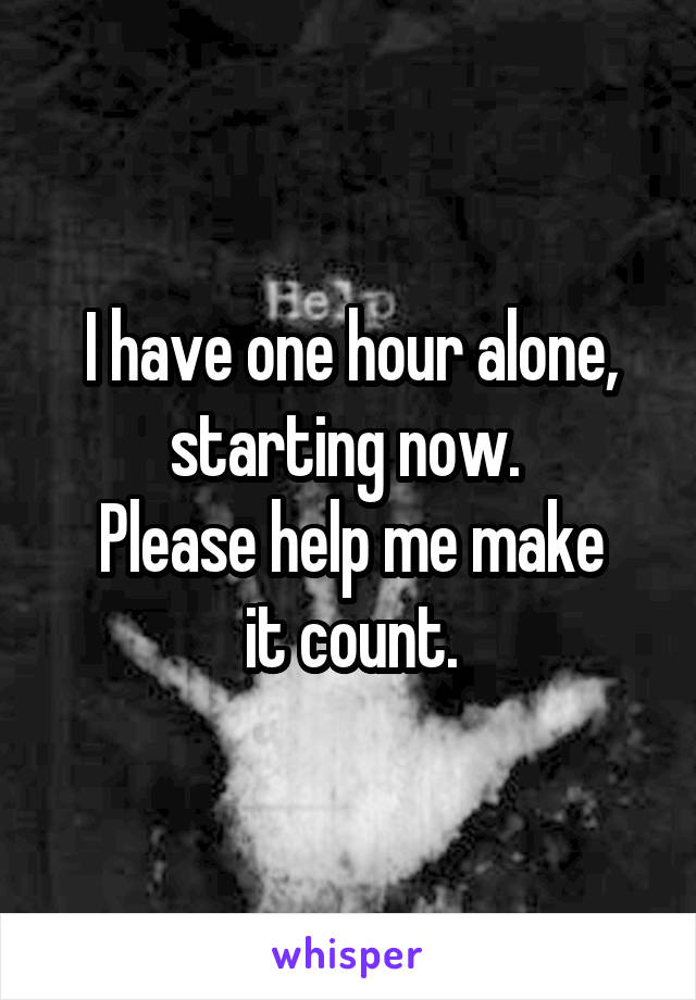 I have one hour alone, starting now. 
Please help me make
 it count. 