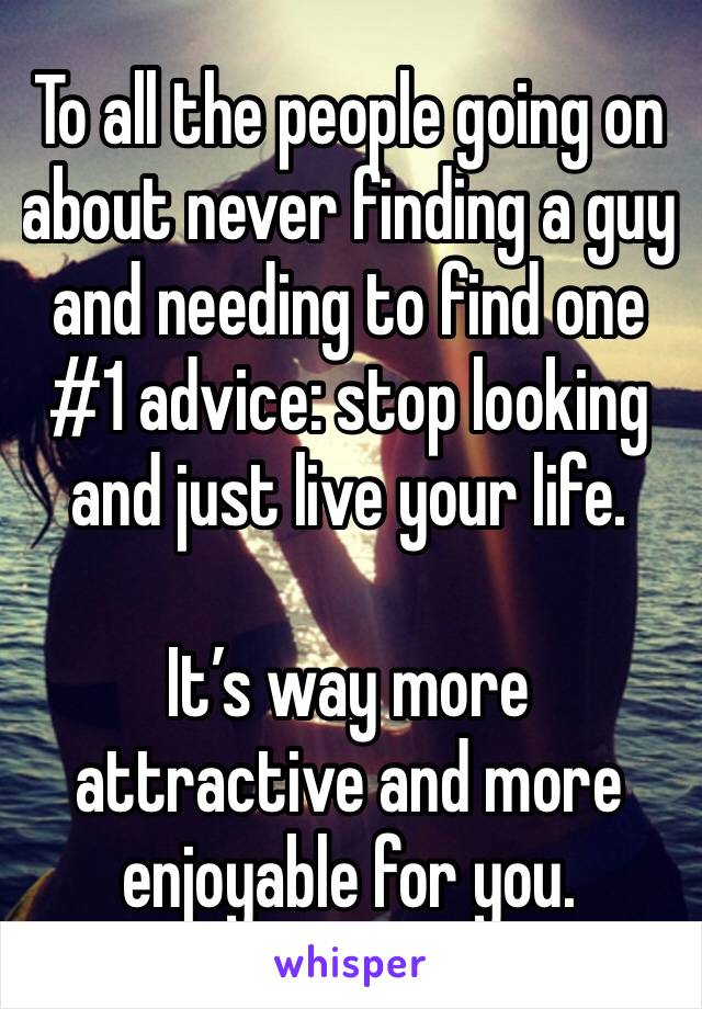To all the people going on about never finding a guy and needing to find one
#1 advice: stop looking and just live your life. 

It’s way more attractive and more enjoyable for you.