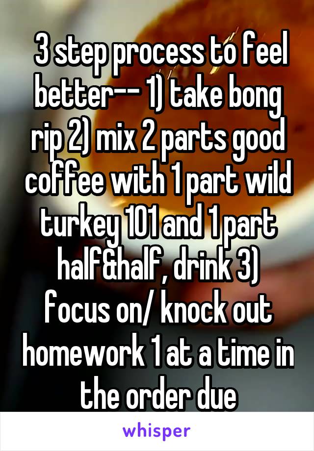  3 step process to feel better-- 1) take bong rip 2) mix 2 parts good coffee with 1 part wild turkey 101 and 1 part half&half, drink 3) focus on/ knock out homework 1 at a time in the order due