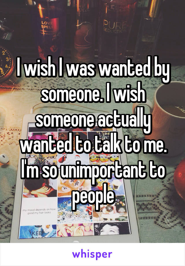 I wish I was wanted by someone. I wish someone actually wanted to talk to me. I'm so unimportant to people