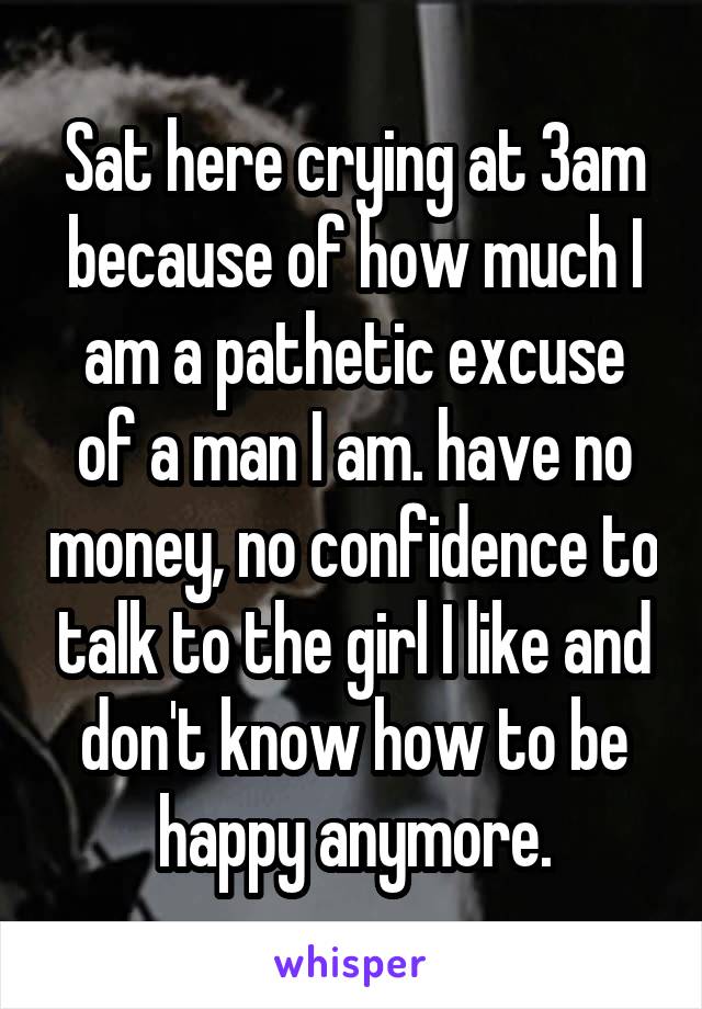 Sat here crying at 3am because of how much I am a pathetic excuse of a man I am. have no money, no confidence to talk to the girl I like and don't know how to be happy anymore.