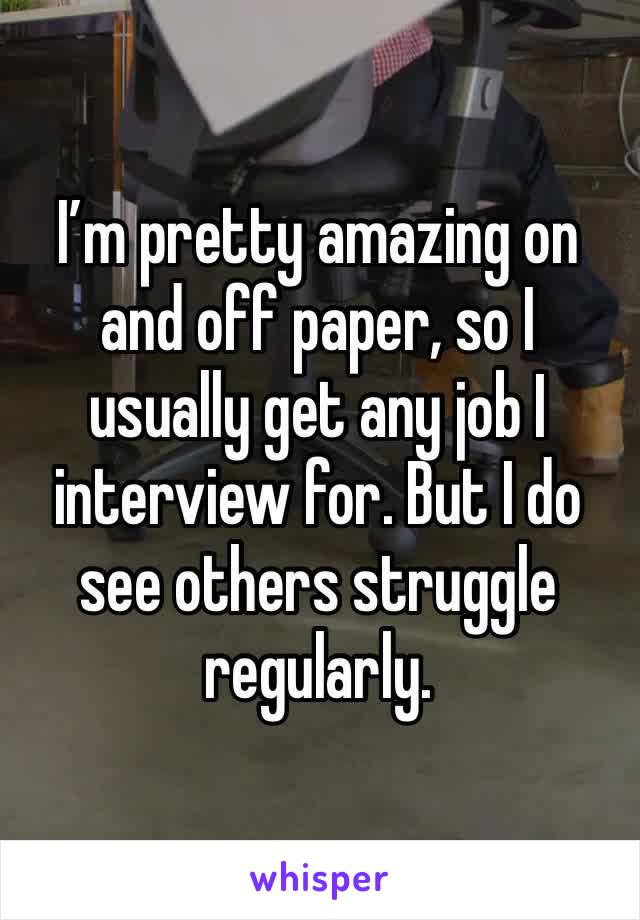 I’m pretty amazing on and off paper, so I usually get any job I interview for. But I do see others struggle regularly. 