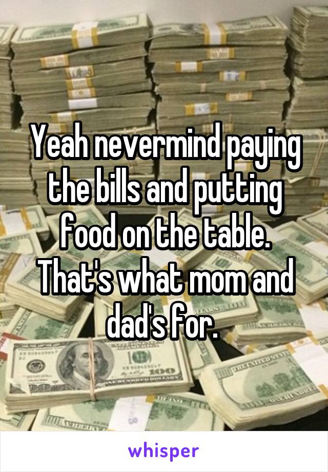 Yeah nevermind paying the bills and putting food on the table. That's what mom and dad's for. 