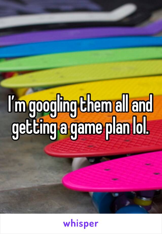 I’m googling them all and getting a game plan lol.