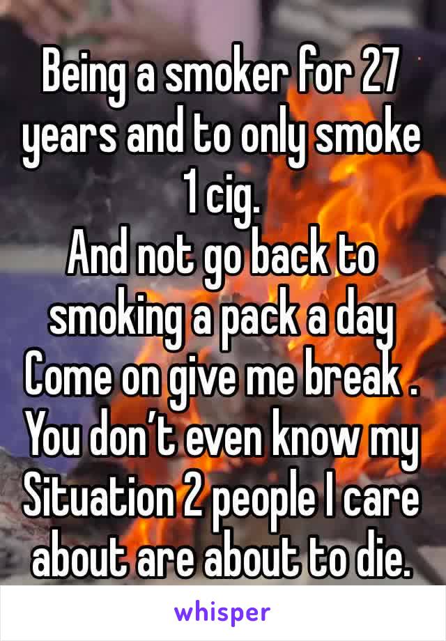 Being a smoker for 27 years and to only smoke 
1 cig. 
And not go back to smoking a pack a day 
Come on give me break . You don’t even know my 
Situation 2 people I care about are about to die.