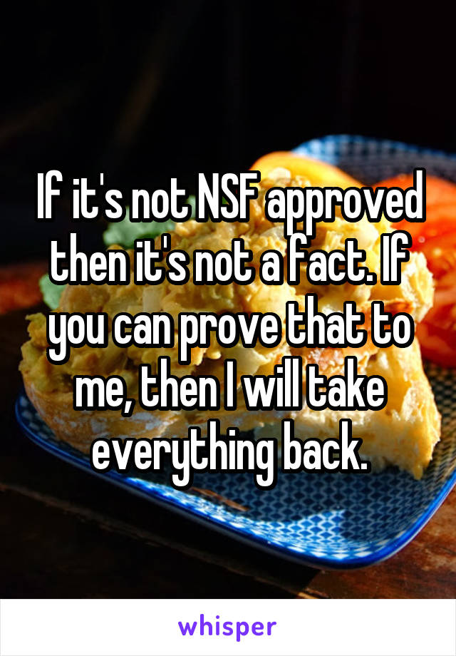 If it's not NSF approved then it's not a fact. If you can prove that to me, then I will take everything back.