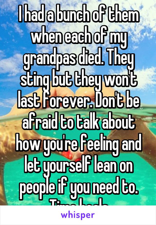 I had a bunch of them when each of my grandpas died. They sting but they won't last forever. Don't be afraid to talk about how you're feeling and let yourself lean on people if you need to. Time heals
