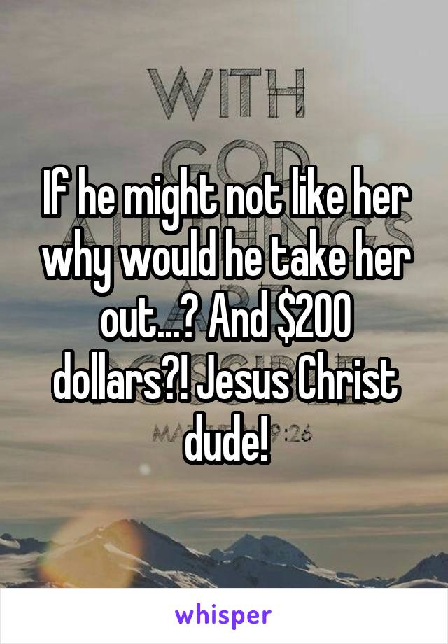 If he might not like her why would he take her out...? And $200 dollars?! Jesus Christ dude!