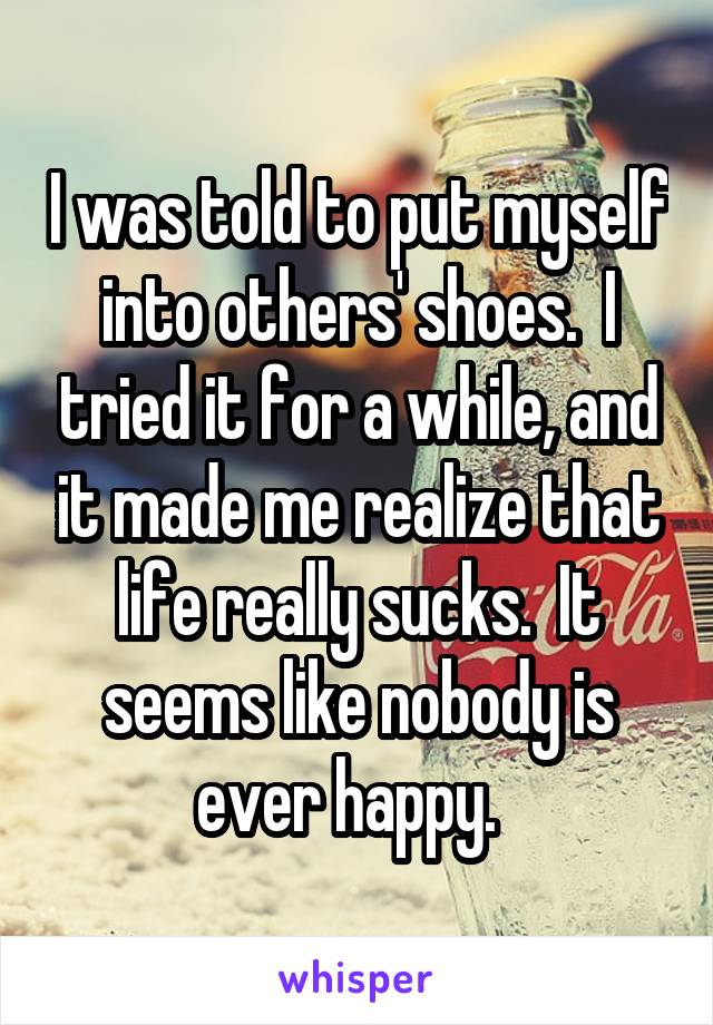 I was told to put myself into others' shoes.  I tried it for a while, and it made me realize that life really sucks.  It seems like nobody is ever happy.  