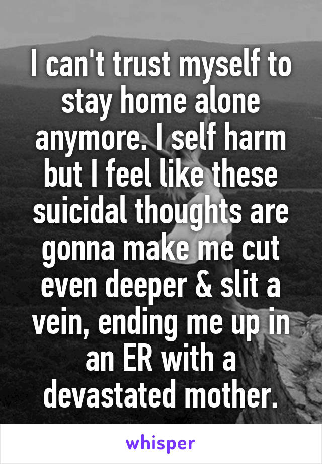 I can't trust myself to stay home alone anymore. I self harm but I feel like these suicidal thoughts are gonna make me cut even deeper & slit a vein, ending me up in an ER with a devastated mother.
