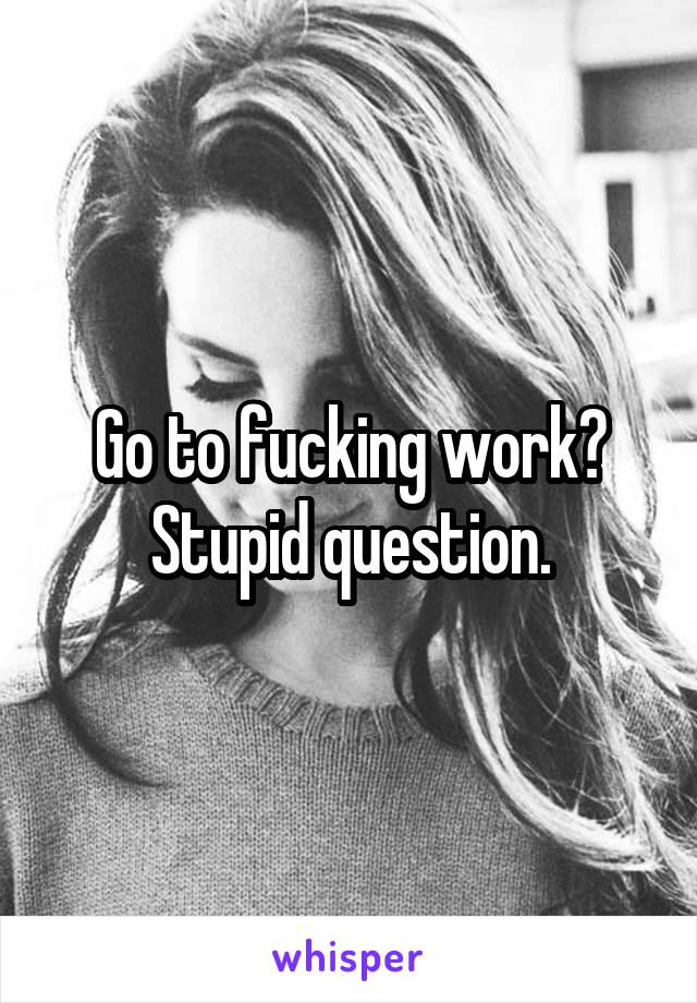 Go to fucking work? Stupid question.