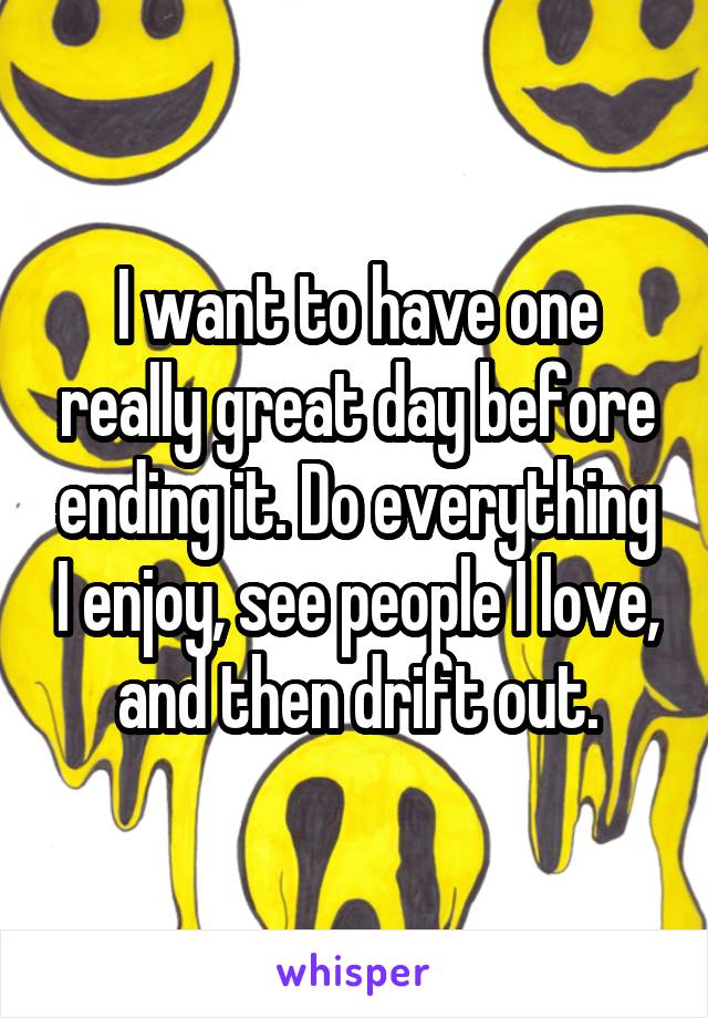 I want to have one really great day before ending it. Do everything I enjoy, see people I love, and then drift out.