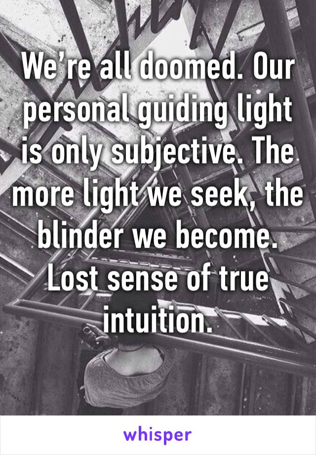 We’re all doomed. Our personal guiding light is only subjective. The more light we seek, the blinder we become. Lost sense of true intuition. 