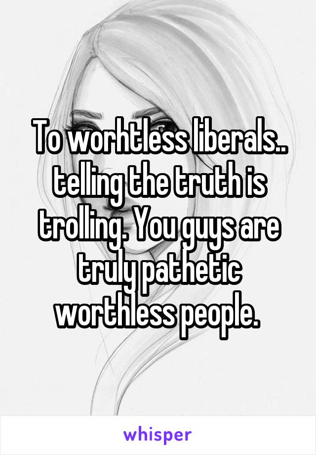To worhtless liberals.. telling the truth is trolling. You guys are truly pathetic worthless people. 