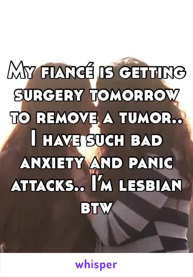 My fiancé is getting surgery tomorrow to remove a tumor.. I have such bad anxiety and panic attacks.. I’m lesbian btw 