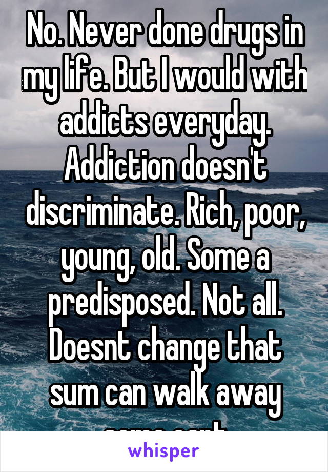No. Never done drugs in my life. But I would with addicts everyday. Addiction doesn't discriminate. Rich, poor, young, old. Some a predisposed. Not all. Doesnt change that sum can walk away some cant