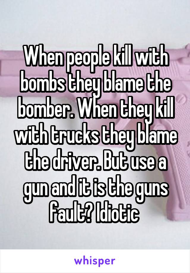 When people kill with bombs they blame the bomber. When they kill with trucks they blame the driver. But use a gun and it is the guns fault? Idiotic 