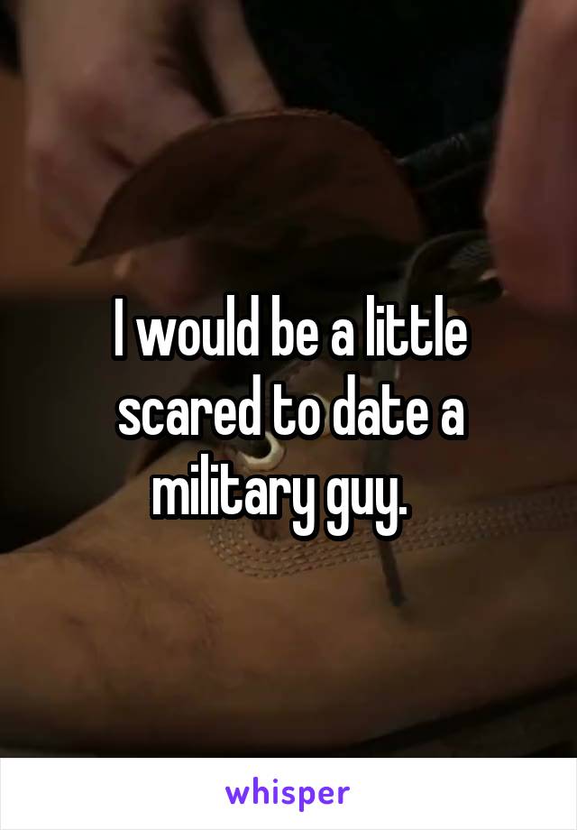 I would be a little scared to date a military guy.  