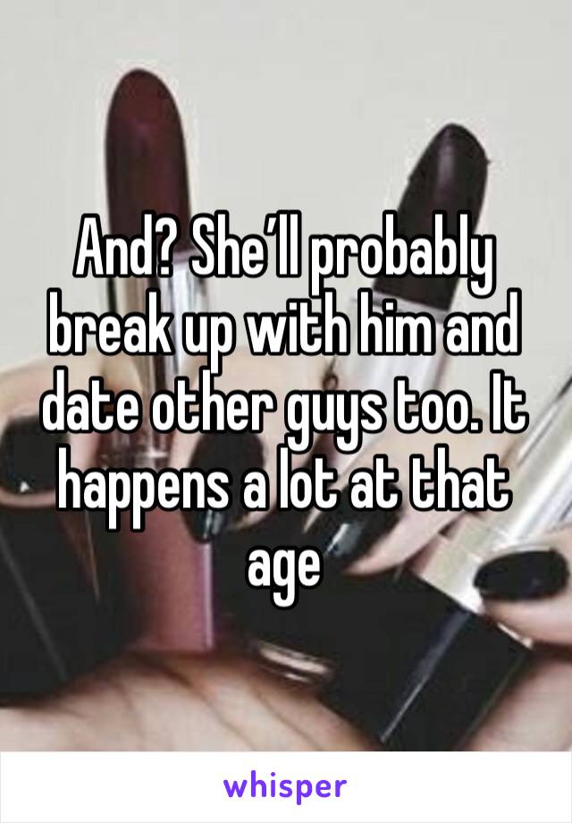 And? She’ll probably break up with him and date other guys too. It happens a lot at that age