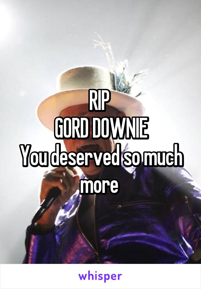 RIP 
GORD DOWNIE
You deserved so much more 