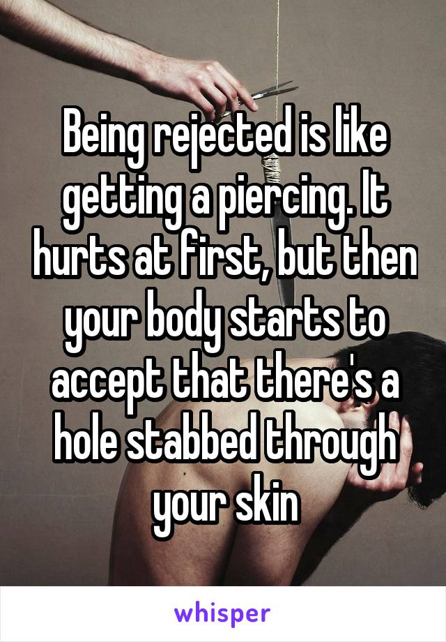 Being rejected is like getting a piercing. It hurts at first, but then your body starts to accept that there's a hole stabbed through your skin