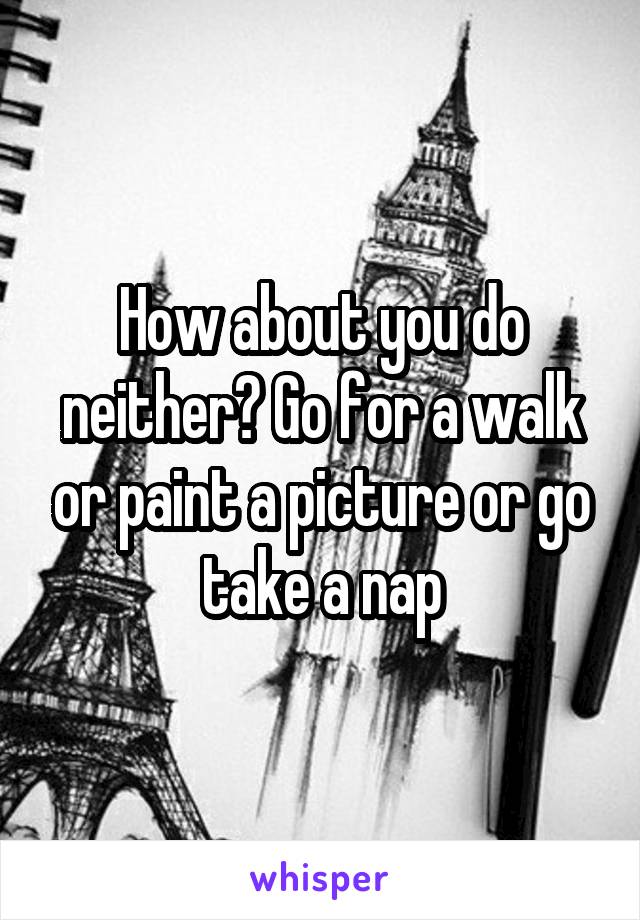 How about you do neither? Go for a walk or paint a picture or go take a nap