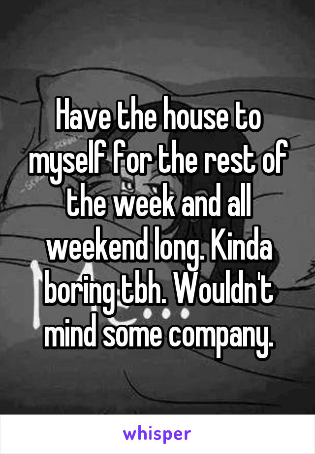 Have the house to myself for the rest of the week and all weekend long. Kinda boring tbh. Wouldn't mind some company.