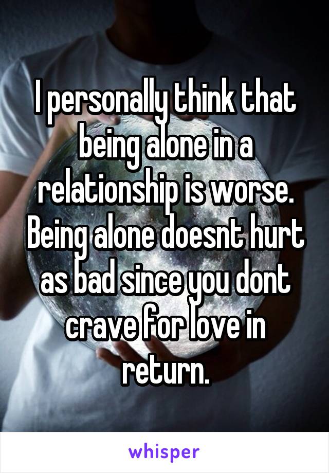 I personally think that being alone in a relationship is worse. Being alone doesnt hurt as bad since you dont crave for love in return.