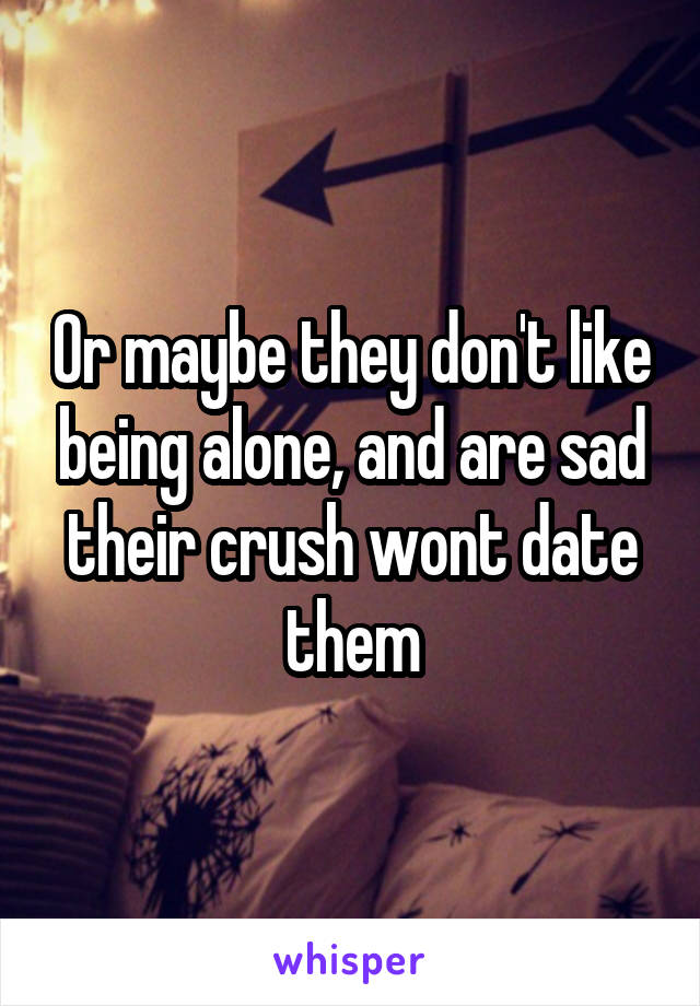 Or maybe they don't like being alone, and are sad their crush wont date them