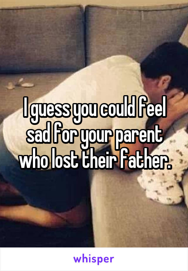I guess you could feel sad for your parent who lost their father.