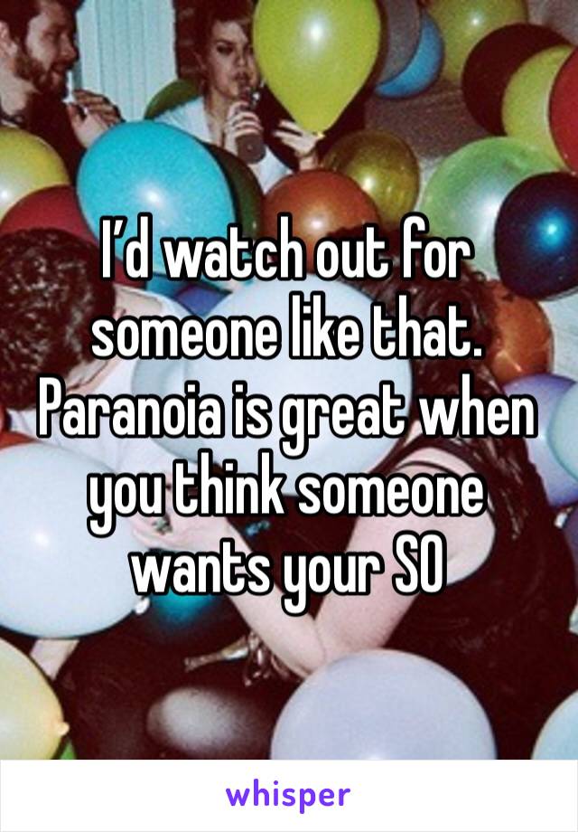 I’d watch out for someone like that. Paranoia is great when you think someone wants your SO