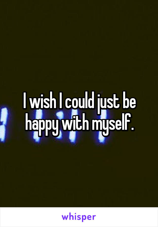 I wish I could just be happy with myself.