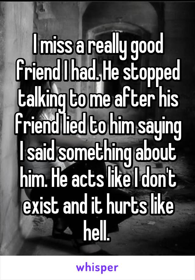 I miss a really good friend I had. He stopped talking to me after his friend lied to him saying I said something about him. He acts like I don't exist and it hurts like hell. 