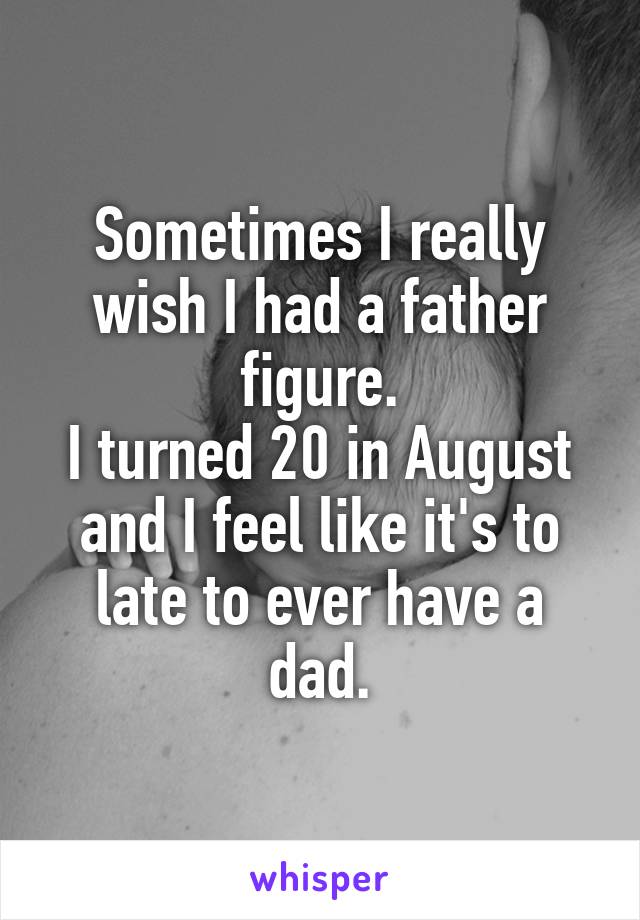 Sometimes I really wish I had a father figure.
I turned 20 in August and I feel like it's to late to ever have a dad.
