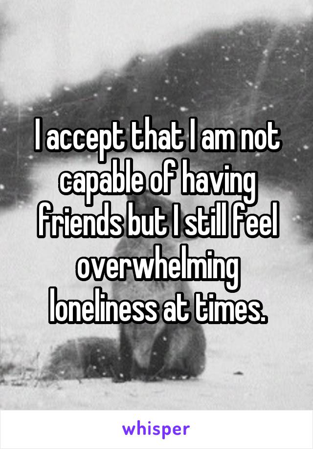 I accept that I am not capable of having friends but I still feel overwhelming loneliness at times.
