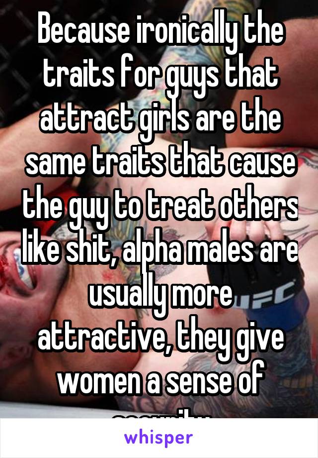 Because ironically the traits for guys that attract girls are the same traits that cause the guy to treat others like shit, alpha males are usually more attractive, they give women a sense of security