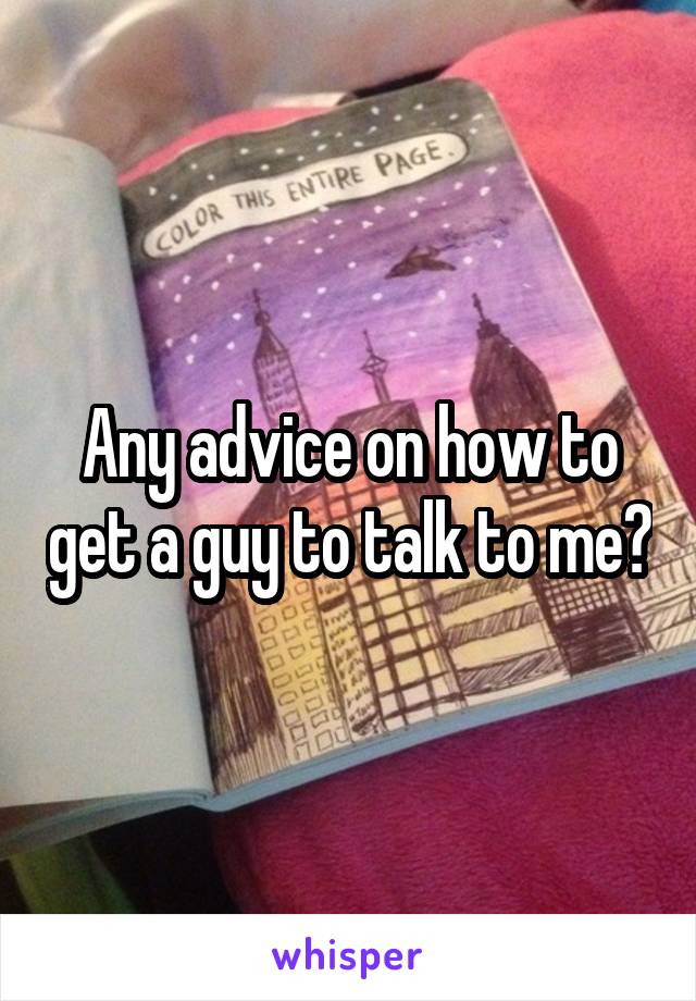 Any advice on how to get a guy to talk to me?