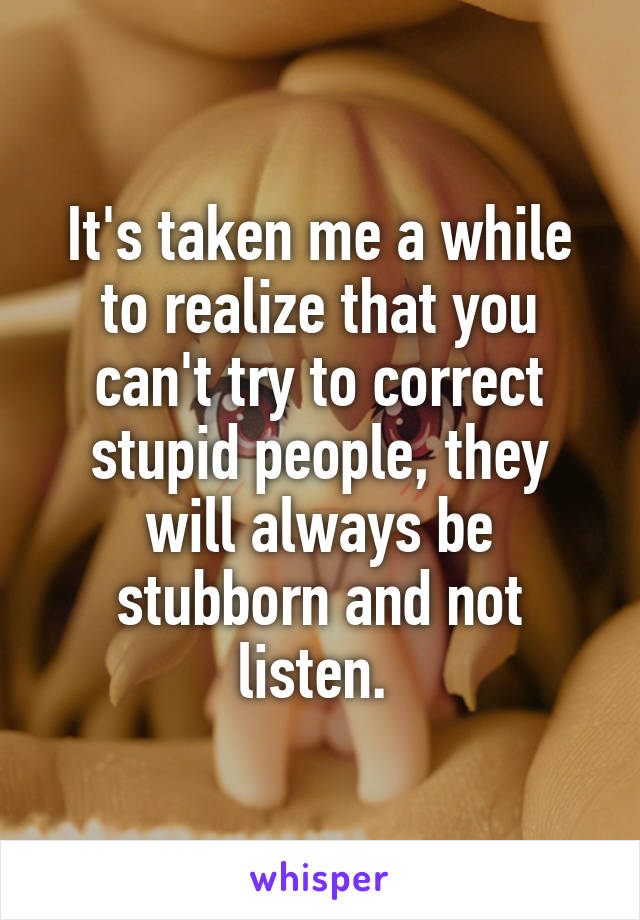 It's taken me a while to realize that you can't try to correct stupid people, they will always be stubborn and not listen. 