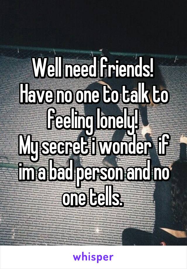 Well need friends! 
Have no one to talk to feeling lonely! 
My secret i wonder  if im a bad person and no one tells. 