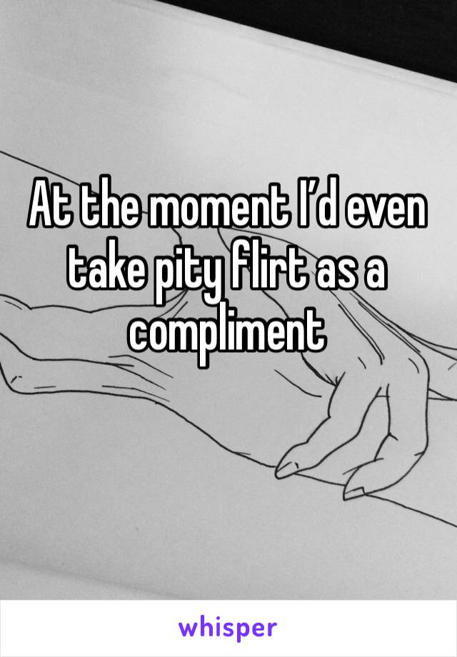 At the moment I’d even take pity flirt as a compliment 