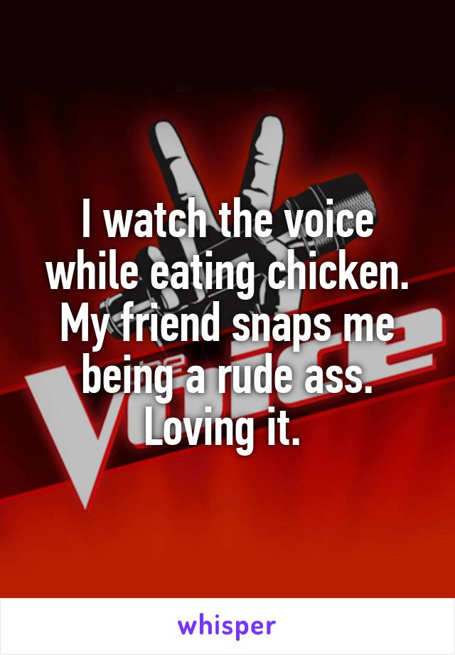 I watch the voice while eating chicken. My friend snaps me being a rude ass. Loving it. 