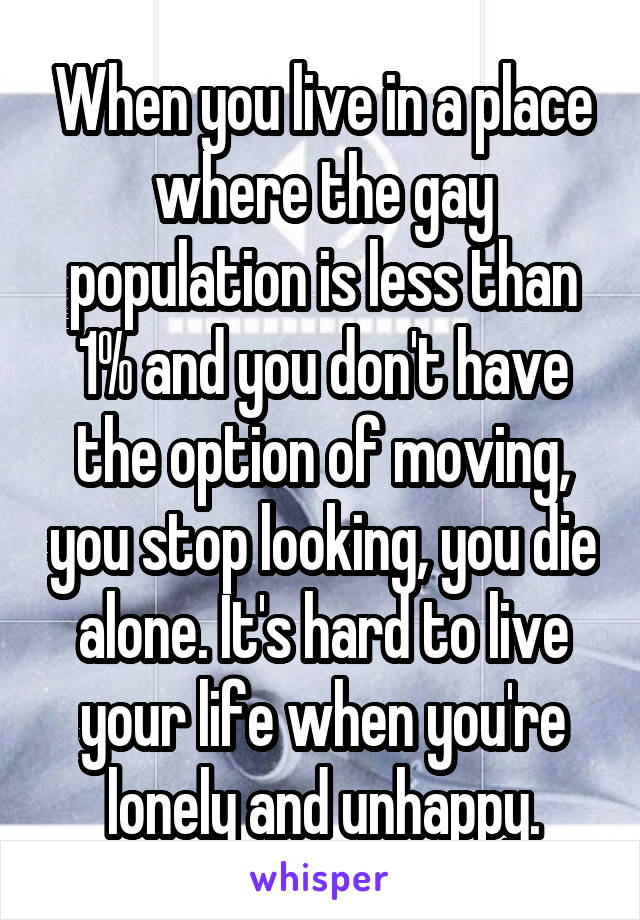 When you live in a place where the gay population is less than 1% and you don't have the option of moving, you stop looking, you die alone. It's hard to live your life when you're lonely and unhappy.