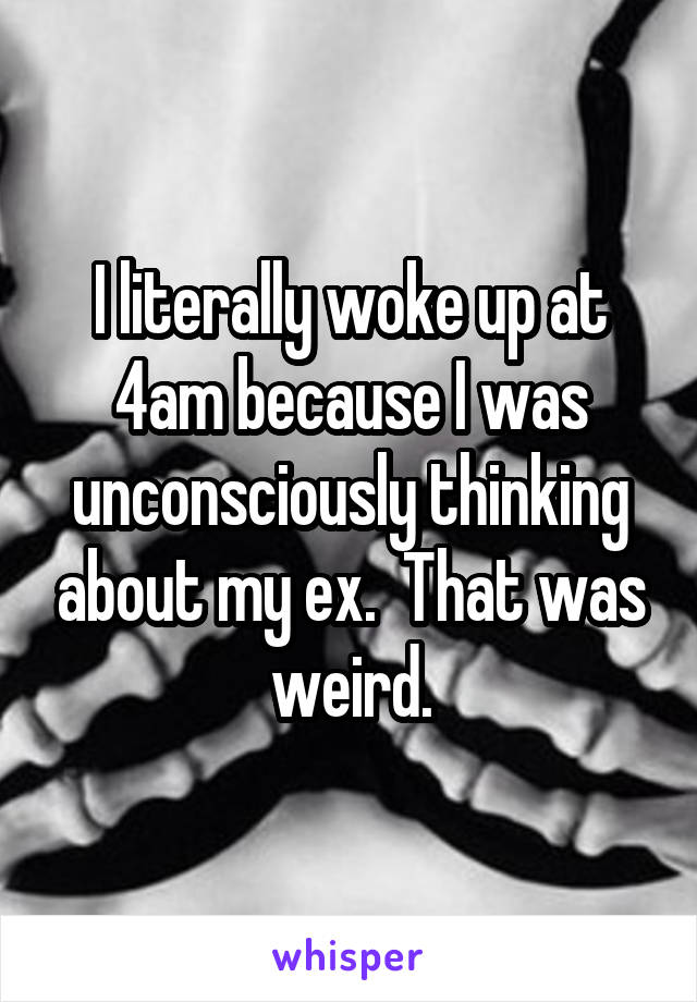 I literally woke up at 4am because I was unconsciously thinking about my ex.  That was weird.