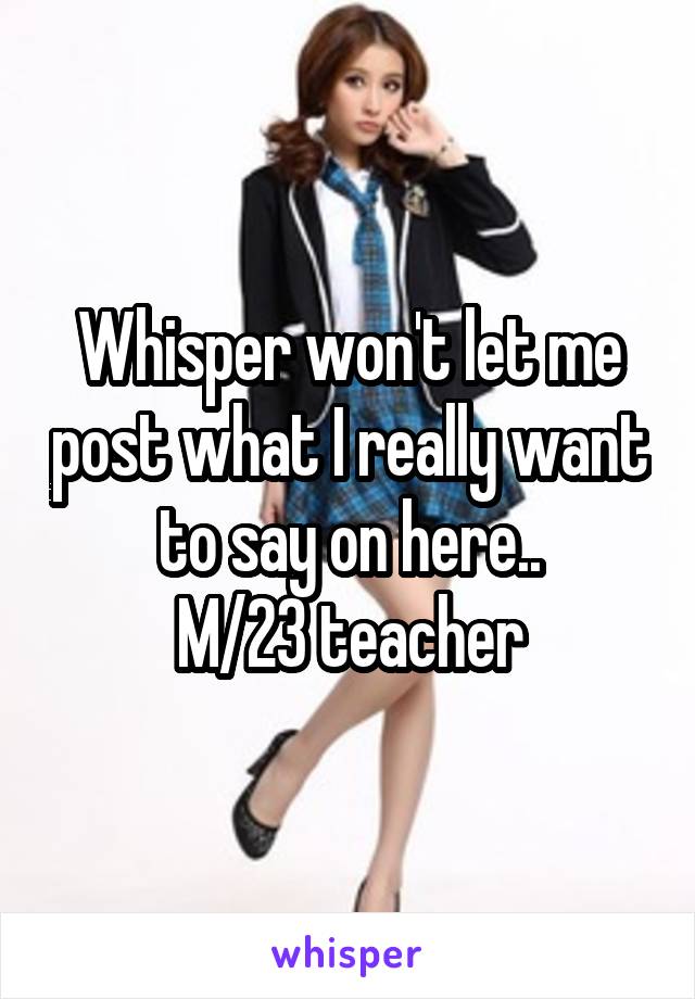 Whisper won't let me post what I really want to say on here..
M/23 teacher