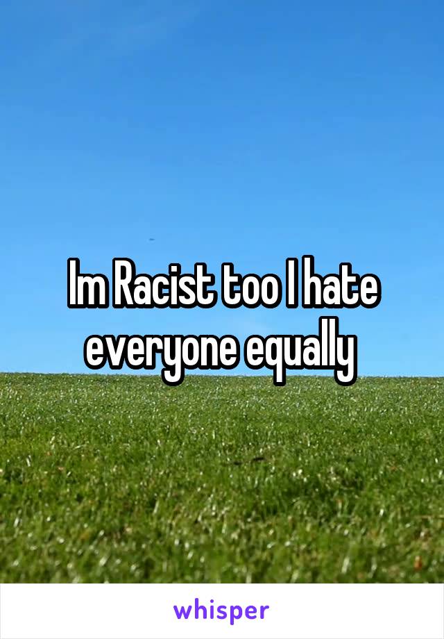Im Racist too I hate everyone equally 