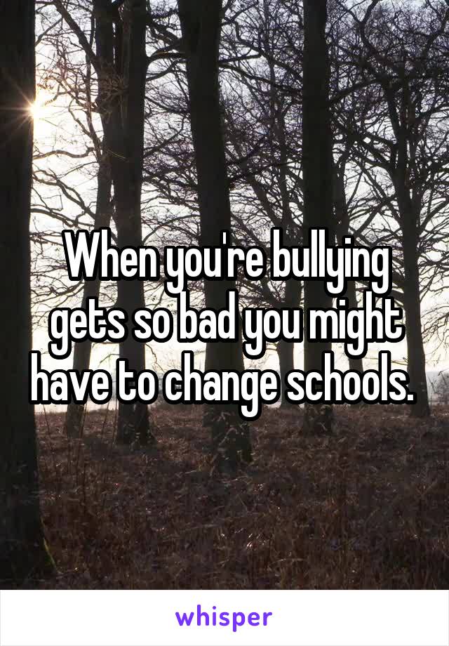 When you're bullying gets so bad you might have to change schools. 