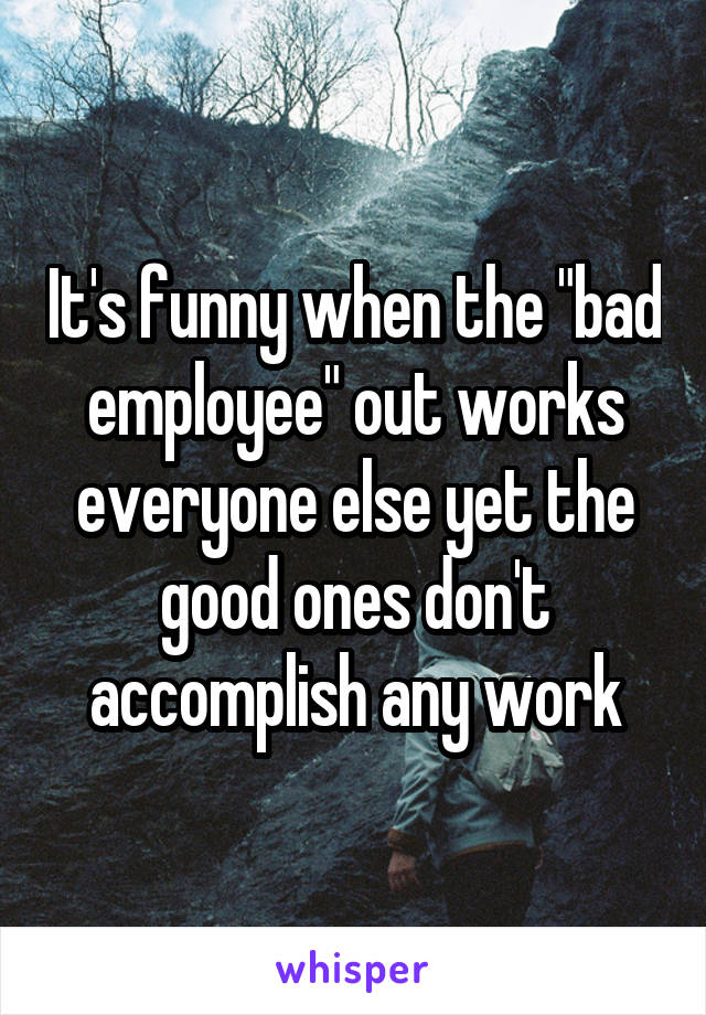 It's funny when the "bad employee" out works everyone else yet the good ones don't accomplish any work